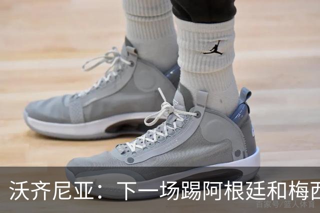 沃齐尼亚：下一场踢阿根廷和梅西是终极荣耀，出线那一刻我乐疯了