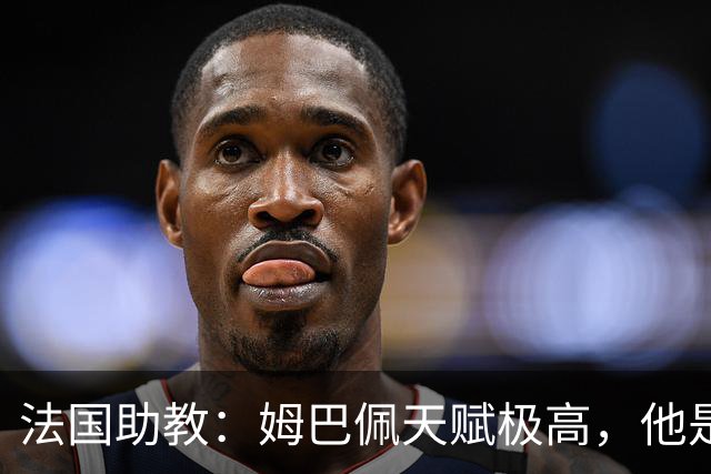 法国助教：姆巴佩天赋极高，他是我们无可替代的领袖球员