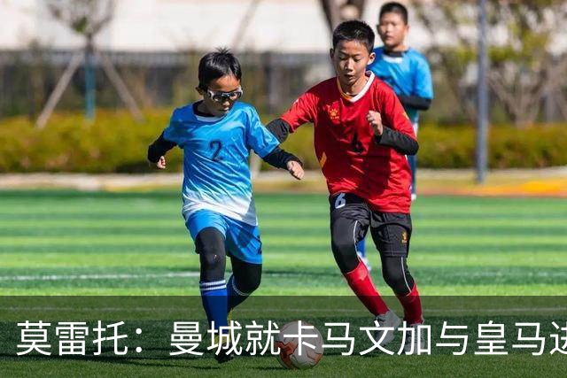 莫雷托：曼城就卡马文加与皇马进行了直接接触！穆帅不介意他离开